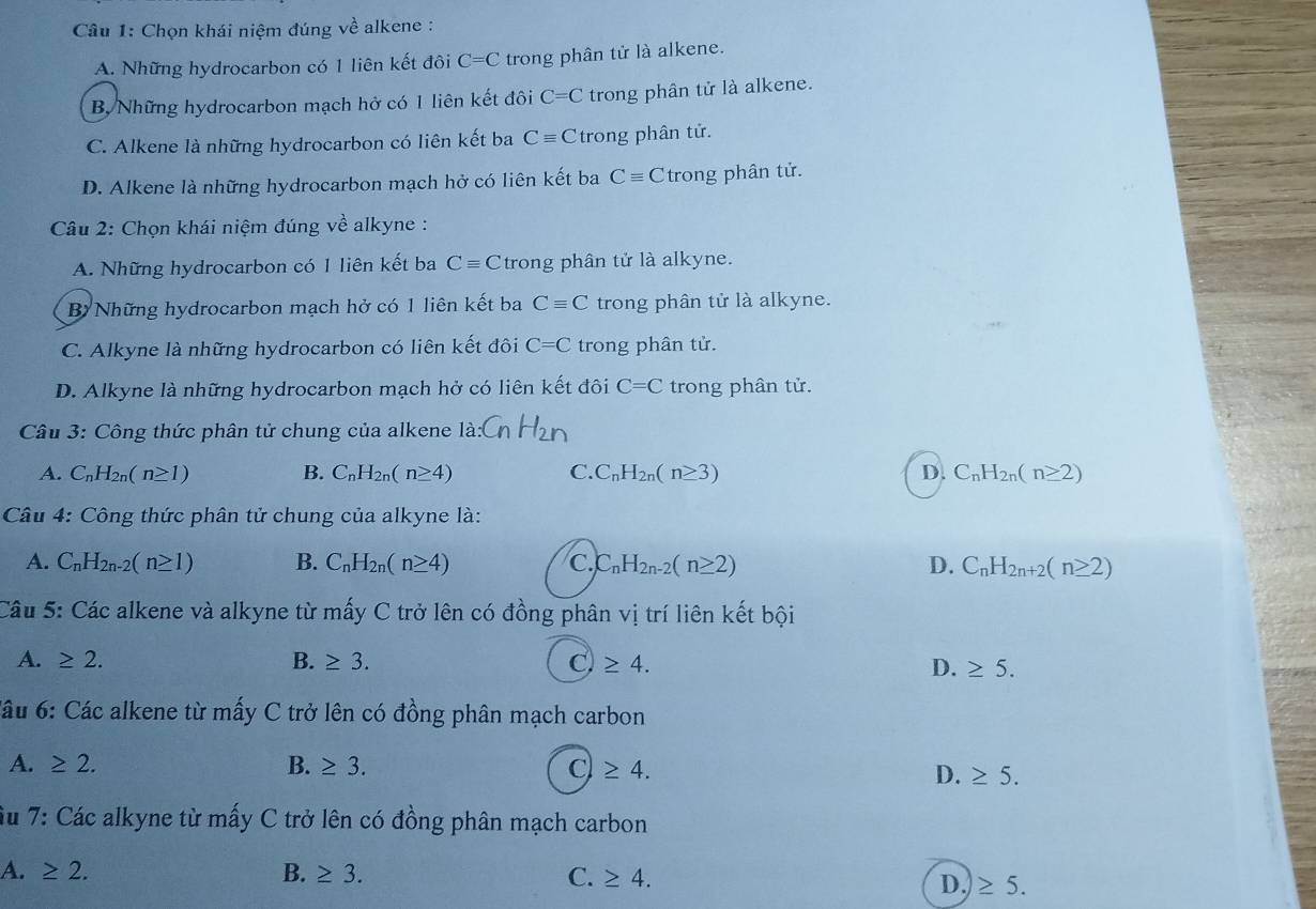 Chọn khái niệm đúng về alkene :
A. Những hydrocarbon có 1 liên kết đôi C=C trong phân tử là alkene.
B, Những hydrocarbon mạch hở có 1 liên kết đôi C=C trong phân tử là alkene.
C. Alkene là những hydrocarbon có liên kết ba Cequiv C trong phân tử.
D. Alkene là những hydrocarbon mạch hở có liên kết ba Cequiv C trong phân tử.
Câu 2: Chọn khái niệm đúng về alkyne :
A. Những hydrocarbon có 1 liên kết ba Cequiv C trong phân tử là alkyne.
B Những hydrocarbon mạch hở có 1 liên kết ba Cequiv C trong phân tử là alkyne.
C. Alkyne là những hydrocarbon có liên kết đôi C=C trong phân tử.
D. Alkyne là những hydrocarbon mạch hở có liên kết đôi C=C trong phân tử.
Câu 3: Công thức phân tử chung của alkene là
A. C_nH_2n(n≥ 1) B. C_nH_2n(n≥ 4) C. C_nH_2n(n≥ 3) D. C_nH_2n(n≥ 2)
Câu 4: Công thức phân tử chung của alkyne là:
A. C_nH_2n-2(n≥ 1) B. C_nH_2n(n≥ 4) C C_nH_2n-2(n≥ 2) D. C_nH_2n+2(n≥ 2)
Câu 5: Các alkene và alkyne từ mấy C trở lên có đồng phân vị trí liên kết bội
A. ≥ 2. B. ≥ 3. C J ≥ 4. D. ≥ 5.
*âu 6: Các alkene từ mấy C trở lên có đồng phân mạch carbon
A. ≥ 2. B. ≥ 3. C ≥ 4.
D. ≥ 5.
Su 7: Các alkyne từ mấy * C trở lên có đồng phân mạch carbon
A. ≥ 2. B. ≥ 3. C. ≥ 4.
D.)≥ 5.