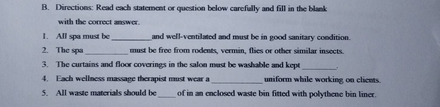 Directions: Read each statement or question below carefully and fill in the blank 
with the correct answer. 
1. All spa must be _and well-ventilated and must be in good sanitary condition. 
2. The spa_ mmst be free from rodents, vermin, flies or other similar insects. 
3. The curtains and floor coverings in the salon must be washable and kept_ 
. 
4. Each wellness massage therapist must wear a_ uniform while working on clients. 
5. All waste materials should be_ of in an enclosed waste bin fitted with polythene bin liner.