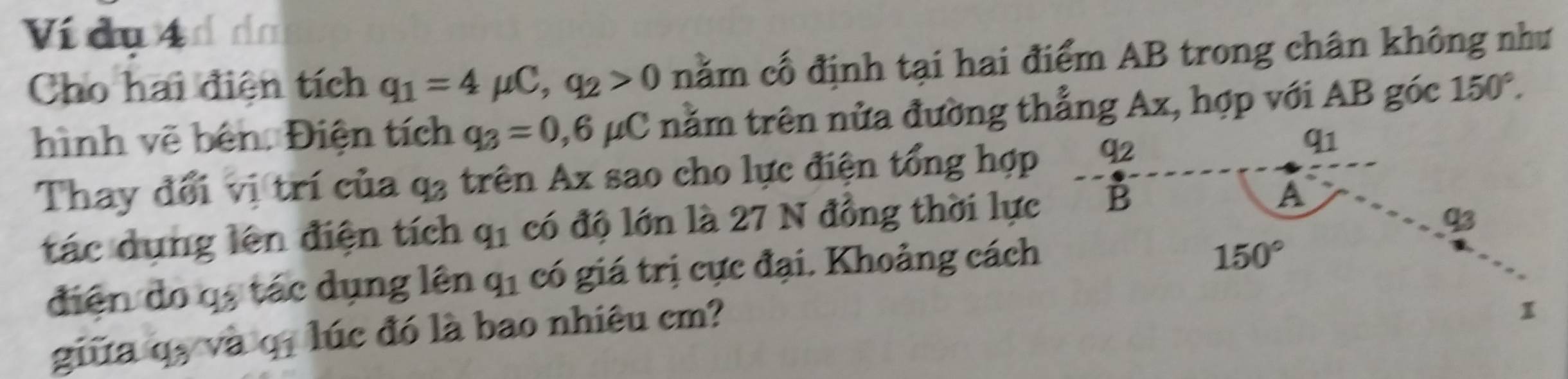 Ví đụ 4 d da 
Cho hai điện tích q_1=4mu C, q_2>0 nằm cố định tại hai điểm AB trong chân không như 
hình vẽ bên. Điện tích q_3=0,6mu C nằm trên nửa đường thẳng Ax, hợp với AB góc 150°. 
Thay đổi vị trí của q_3 trên Ax sao cho lực điện tổng hợp 92
q1 
tác dụng lên điện tích q_1 có độ lớn là 27 N đồng thời lực B A
93
điện do qạ tác dụng lên q_1 có giá trị cực đại. Khoảng cách
150°
giữa q, và q. lúc đó là bao nhiêu cm? 
1