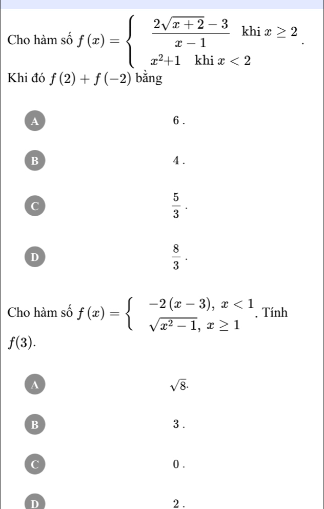 Cho hàm số f(x)=beginarrayl  (2sqrt(x+2)-3)/x-1 khix≥ 2 x^2+1khix<2endarray.. 
Khi đó f(2)+f(-2) bǎng
A 6.
B 4.
c
 5/3 .
D
 8/3 . 
Cho hàm số f(x)=beginarrayl -2(x-3),x<1 sqrt(x^2-1),x≥ 1endarray.. Tính
f(3).
A
sqrt(8)·
B 3.
C 0.
D 2.