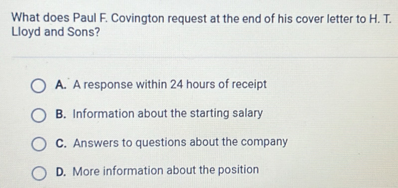 What does Paul F. Covington request at the end of his cover letter to H. T.
Lloyd and Sons?
A. A response within 24 hours of receipt
B. Information about the starting salary
C. Answers to questions about the company
D. More information about the position