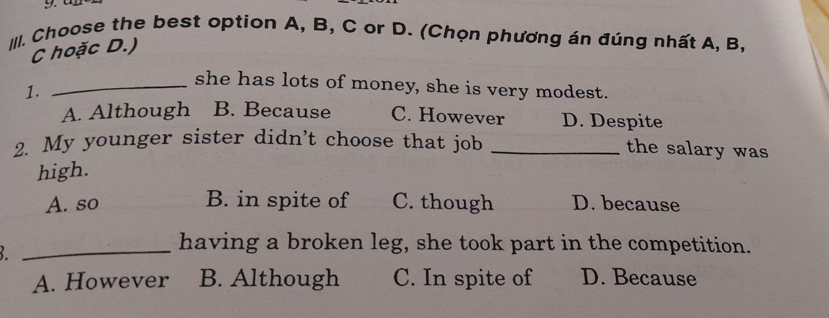 Choose the best option A, B, C or D. (Chọn phương án đúng nhất A, B,
C hoặc D.)
_she has lots of money, she is very modest.
1.
C. However
A. Although B. Because D. Despite
2. My younger sister didn't choose that job_
the salary was
high.
A. so B. in spite of C. though D. because
_ 
having a broken leg, she took part in the competition.
A. However B. Although C. In spite of D. Because