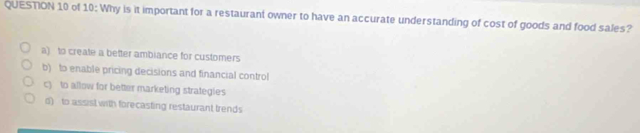 of 10: Why is it important for a restaurant owner to have an accurate understanding of cost of goods and food sales?
a) to create a better ambiance for customers
b) to enable pricing decisions and financial control
c) to allow for better marketing strategies
d) to assist with forecasting restaurant trends