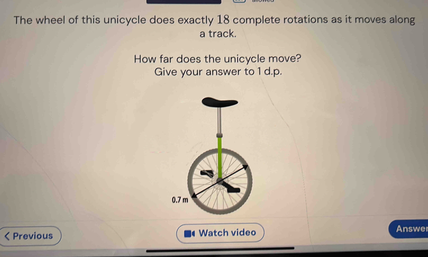 The wheel of this unicycle does exactly 18 complete rotations as it moves along 
a track. 
How far does the unicycle move? 
Give your answer to 1 d.p.
0.7 m
Previous Watch video 
Answer