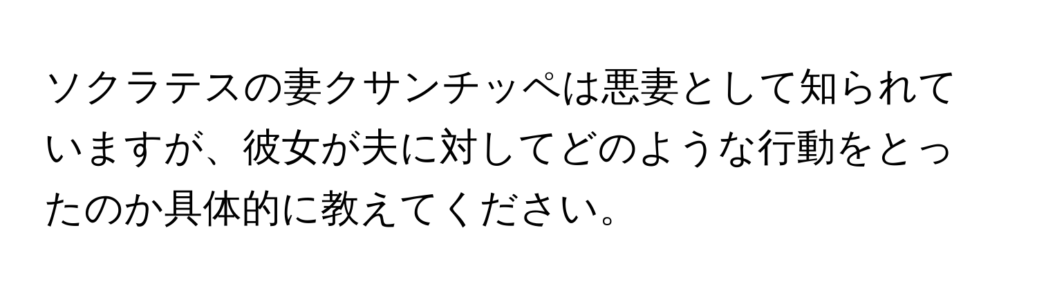 ソクラテスの妻クサンチッペは悪妻として知られていますが、彼女が夫に対してどのような行動をとったのか具体的に教えてください。