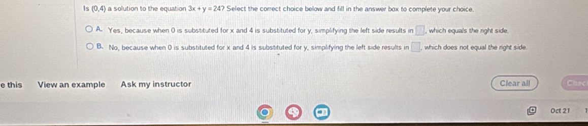 Is (0,4) a solution to the equation 3x+y=24? Select the correct choice below and fill in the answer box to complete your choice.
A. Yes, because when 0 is substituted forx and 4 is substituted for y, simplifying the left side results in □ which equals the right side.
B. No, because when 0 is substituted for x and 4 is substituted for y, simplifying the left side results in □. which does not equal the right side.
e this View an example Ask my instructor Clear all Chac
Oct 21