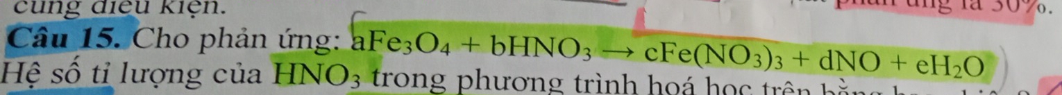 cung điều kiện. 
3 1ª 30%. 
Câu 15. Cho phản ứng: aFe_3O_4+bHNO_3to cFe(NO_3)_3+dNO+eH_2O
Hệ số tỉ lượng của HNO_3 trong phương trình họá họ trê :