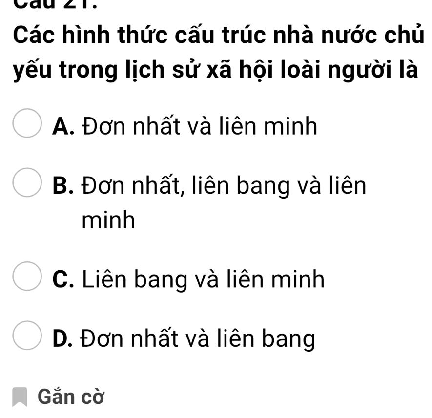 Cau 21.
Các hình thức cấu trúc nhà nước chủ
yếu trong lịch sử xã hội loài người là
A. Đơn nhất và liên minh
B. Đơn nhất, liên bang và liên
minh
C. Liên bang và liên minh
D. Đơn nhất và liên bang
Gắn cờ