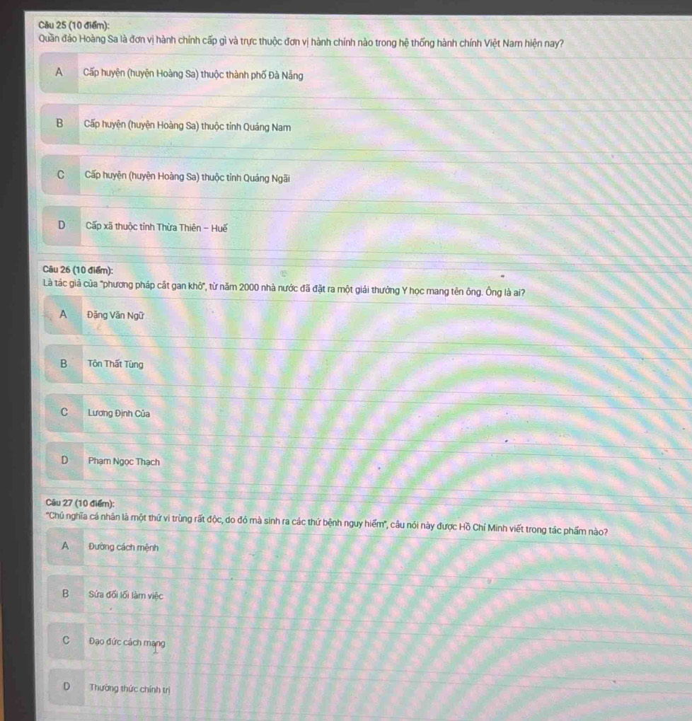 Quần đảo Hoàng Sa là đơn vị hành chính cấp gì và trực thuộc đơn vị hành chính nào trong hệ thống hành chính Việt Nam hiện nay?
ACấp huyện (huyện Hoàng Sa) thuộc thành phố Đà Nẵng
B Cấp huyện (huyện Hoàng Sa) thuộc tỉnh Quáng Nam
C Cấp huyện (huyện Hoàng Sa) thuộc tỉnh Quảng Ngãi
D Cấp xã thuộc tỉnh Thừa Thiên - Huế
Câu 26 (10 điểm):
Là tác giả của "phương pháp cắt gan khô", từ năm 2000 nhà nước đã đặt ra một giải thưởng Y học mang tên ông. Ông là ai?
A Đăng Văn Ngữ
B Tôn Thất Tùng
C Lương Định Của
D Phạm Ngọc Thạch
Câu 27 (10 điểm):
'Chủ nghĩa cá nhân là một thứ vi trùng rất độc, do đó mà sinh ra các thứ bệnh nguy hiểm', câu nói này được Hồ Chí Minh viết trong tác phẩm nào?
A Đường cách mệnh
B Sứa đối lối làm việc
C Đạo đức cách mạng
D Thường thức chính trị