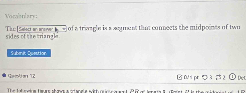 Vocabulary: 
The Select an answer of a triangle is a segment that connects the midpoints of two 
sides of the triangle. 
Submit Question 
Question 12 0/1 pt つ 3 2 ⓘ Det 
The following figure shows a triangle with midsegment PB of length 9 (Point, P is the midpoint of d B