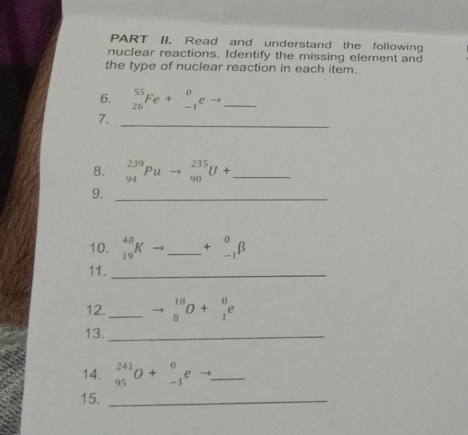 PART II. Read and understand the following 
nuclear reactions. Identify the missing element and 
the type of nuclear reaction in each item. 
6. _(26)^(55)Fe+_(-1)^0eto _  _ 
_ 
7. 
8. _(94)^(239)Puto _(90)^(235)U+ _ 
9._ 
10. _(19)^(40)K _  +beginarrayr^(0 -1endarray) beta
11._ 
12. _ beginarrayr 18 8endarray O+beginarrayr 0 1endarray e
13._ 
14. _(95)^(241)O+_(-1)^0e _ 
15._