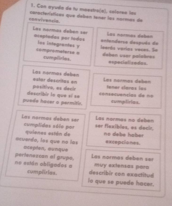 Con ayuda de tu maestro(a), colorea las 
características que deben tener las normas de 
convivencia. 
Las normas deben ser Las normás debén 
aceptadas por todos entenderse después de 
los integrantes y leerás varias veces. Se 
comprometerse a deben usar palabras 
cumplirlas. 
especializadas. 
Las normas debén 
estar descritas en 
Las normas deben 
positivo, es decir 
tener claras las 
describir lo que sí se consecuencias de no 
puede hacer o permitir. 
cumplirias. 
Las normas deben ser Las normas no deben 
cumplidas sólo por ser flexibles, es decir, 
quienes están de no debe haber 
acuerdo, los que no las excepciones. 
acepten, aunque 
pertenezcan al grupo, Las normas deben ser 
no están obligados a muy extensas para 
cumplirlas. 
describir con exactitud 
lo que se puede hacer.