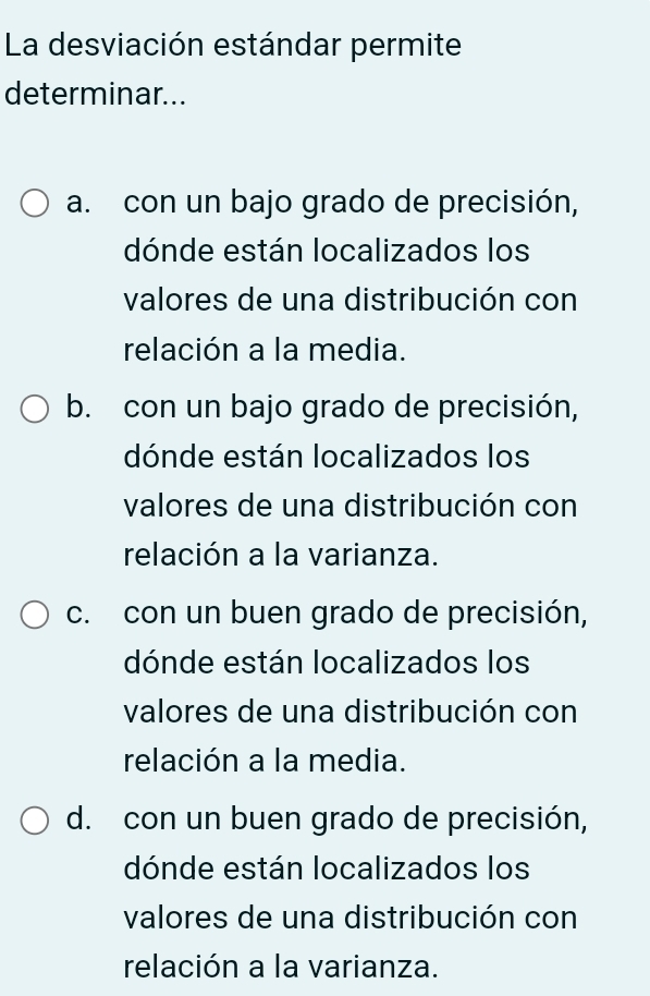 La desviación estándar permite
determinar...
a. con un bajo grado de precisión,
dónde están localizados los
valores de una distribución con
relación a la media.
b. con un bajo grado de precisión,
dónde están localizados los
valores de una distribución con
relación a la varianza.
c. con un buen grado de precisión,
dónde están localizados los
valores de una distribución con
relación a la media.
d. con un buen grado de precisión,
dónde están localizados los
valores de una distribución con
relación a la varianza.