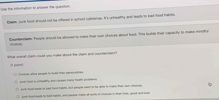 Use the information to answer the question.
Claim: Junk food should not be offered in school cafeterias. It's unhealthy and leads to bad food habits.
Counterclaim: People should be allowed to make their own choices about food. This builds their capacity to make mindful
choices.
What overall claim could you make about the claim and counterclaim?
(1 point)
Choices allow people to build their personalities.
Junk food is unhealthy and causes many health problems.
Junk food leads to bad food habits, but people need to be able to make their own choices.
Junk food leads to bad habits, and people make all sorts of choices in their lives, good and bad.