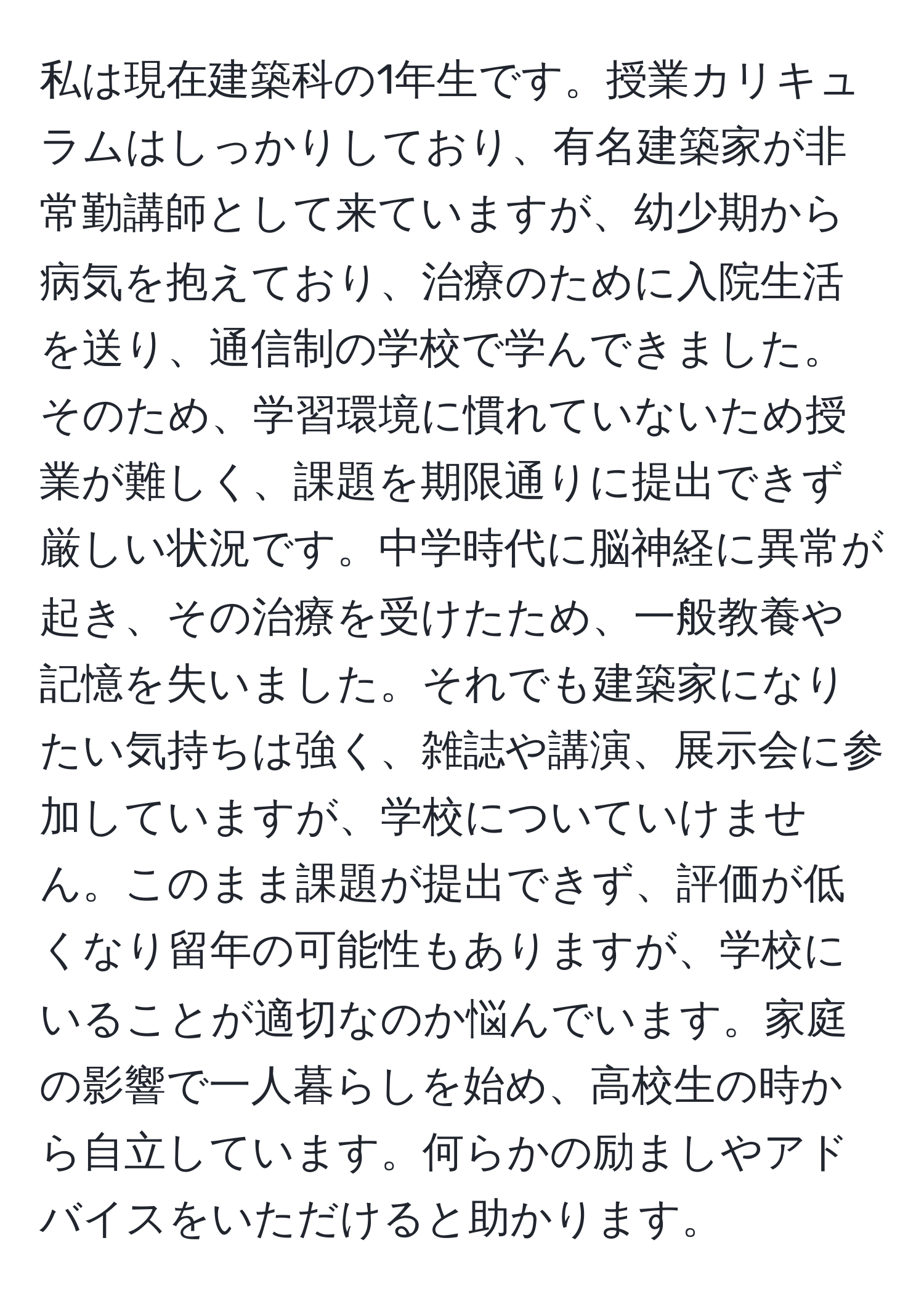 私は現在建築科の1年生です。授業カリキュラムはしっかりしており、有名建築家が非常勤講師として来ていますが、幼少期から病気を抱えており、治療のために入院生活を送り、通信制の学校で学んできました。そのため、学習環境に慣れていないため授業が難しく、課題を期限通りに提出できず厳しい状況です。中学時代に脳神経に異常が起き、その治療を受けたため、一般教養や記憶を失いました。それでも建築家になりたい気持ちは強く、雑誌や講演、展示会に参加していますが、学校についていけません。このまま課題が提出できず、評価が低くなり留年の可能性もありますが、学校にいることが適切なのか悩んでいます。家庭の影響で一人暮らしを始め、高校生の時から自立しています。何らかの励ましやアドバイスをいただけると助かります。