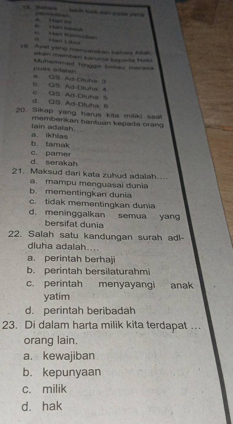 b Han besok
e Harl Kemüdien
d Har Liba
19. Ayst yang menyatakan bahwa Aliah
akan memberi karunia kapada Nabi
Muhammad hingga beliau merasa
puas adalah
a. QS. Ad-Dluha: 3
b. QS. Ad-Dluha: 4
c. QS. Ad-Dluha: 5
d. QS. Ad-Dluha: 6
20. Sikap yang harus kita miliki saat
memberikan bantuan kepada orang
lain adalah....
a. ikhlas
b. tamak
c. pamer
d. serakah
21. Maksud dari kata zuhud adalah....
a. mampu menguasai dunia
b. mementingkan dunia
c. tidak mementingkan dunia
d. meninggalkan semua yang
bersifat dunia
22. Salah satu kandungan surah adl-
dluha adalah....
a. perintah berhaji
b. perintah bersilaturahmi
c. perintah menyayangi anak
yatim
d. perintah beribadah
23. Di dalam harta milik kita terdapat ..
orang lain.
a. kewajiban
b. kepunyaan
c. milik
d. hak