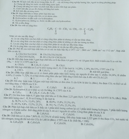 Cêu 18: Để tích tình đầu sã (có trong thần, là, cễ ....cây sã) trong công nghiệp hương BP_0 , người ta dùng phương pháp
A. Chưng cát bằng hơi nước và chiết bóng nước lạnh.
#. Chưng cát bằng boy nước và chiết tinh đầu ea khợi hồn hợp sản phẩm
C. Chiết tính dầu sá sau đó chưng cát hằng hơi nước
D. Kết tiêh dầu sử trong nước
Cám 19: Hợp chất hữu cơ được phân loại như sau
A. Hy drocarbon và hợp chất hữu cơ có năóm chức
B. Hy drocarbon và dẫn xuắt của by drocarbom
C. Hydrocarbon no, không no, thơm và dẫn xuất của hydrocarbon
Câu 20: Hai chất có công thức: D. Tất cả đều đúng
C_6H_5-beginarrayr C-O-CH_3vaCH_3-O-C_6H_5 11endarray
D
Nhân xét não sau đây đùng? A. La các công thức của hai chất có cùng công thức phần từ nhưng có cầu tạo khác nhaa
B. Là các công thức của bai chất có cùng công thức phần tử những có cầu tạo tương tự nhau.
C. Là các công thức của hai chất có công thức phảm tử và cầu tạo đều khác nhau.
D. Chi là công thức của một chất vi công thức phần tử và cầu tạo đều giống nhau.
hữu cơ này lá  Cầm 21: Phổ IR của một hợp chất hữu cơ có các tin hiệu hấp thụ ở 2971cm^(-1),2860cm^(-1),2688cm^(-1) và 1712cm^(-1) *. Hợp chất
C. CH₁COOCH₂CH₁ A. CH₃CH₂CH₂COOH. D. HO-CH₂CH=CHCH₂OH. B. CH₁CH;CH;CH₂OH.
Câu 22: Đốt chảy hoán toàn 3 gam hợp chết hữa cơ X thu được 4,4 gam CO_1 và 1,8 gam H_2O Biết ti khổi của X so với He
( T = 4) là 7,5. CTPT của X là
A. ( H_1O_2 B C+H_circ CC C_1H_1O D. CH_2O.
Câu 23: Một hợp chất hữu cơ Z có % khỏi lượng của C, H, CI làm lượt là: 14,28%; 1,19%; 84,53%. CTPT của Z là: D. một kết quả khác.
A. CHCl; B. C_2H_2Cl_4. C. C_1H_4Cl_2
Căm 24: (TH) Hợp chết hữu cơ A có thành phần phần trăm khổi lượng các nguyên tổ như sau: C chiếm 24,24%; H chiếm
4.04% Cổ chiếm 71.72%. A có bao nhiều công thức cầu tạo? Biệt rằng ti khỏi hơi của D. 4 △ 3 1 với CO_2 12 2.25.25
A. 2. B. 3. C. 1.
mol bằng nhau, CTĐGN của Câu 25: Đốt chây hoán toàn 5,8 gam một hợp chất hữu cơ đơn chức X cần 8,96 lit khí O_1(dktc) 1, tha được CO_2 và H_2O có số
x à
A. C₂H₄O. B. C_1H_2O
Cầu 26: Hydrocarbon A có tỉ khỏi so với He bằng 14. CTPT của A là: C. C₄H₃O. D. C_5H_10O.
A. C_4H_15 B. C_4H_6,C,C_4H_4D.
Cầu 27: Oxi hóa hoán toàn 6,15 gam hợp chất hữu cơ X thu được 2,25 gam  C H_2O:7.437 lit CO_2 và 0 61975 lit N_2(dkc) Phần
trăm khỏi lượng của C, H, N và O trong X lần lượt là: B. 48.9%; 15.8%; 35,3%; 0%.
C. 49,5%; 9,8%; 15,5%; 25,2%. A. 58.5%; 4,1%; 11,4%; 26%. D. 59,1 %; 17,4%; 23,5%; 0%
Cầu 28: Phản tích hợp chất hữu cơ X thảy cứ 3 phần khối lượng carbon lại có 1 phần khổi lượng hydrogen, 7 phần khối lượng
nitrogen và 8 phần sulfur. Biết rằng phân tử của X chỉ có 1 nguyên từ sulfur, Công thức phân tử của X là
A. CH₄NS. B, C_2H_2N_2S C. C₂H₄NS
Cầu 30; Chất hữu cơ A chứa 7,86% H; 15,73% N về khổi lượng. Đốt chây hoàn toàn 2,225 gam A thu được D. CH₄N;S. , hơi nước và
CO_2
khi nitrogen, trang đó thể tích kh CO_2 là 1,68 lit (đktc). CTPT của A là: (biết M_A<100):
A. C_6H_14O_2N. B、 C_3H_2O_2N. C. C_1H_7ON. D. C_1H_1ON_2