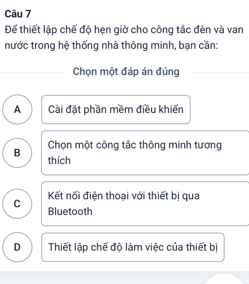 Để thiết lập chế độ hẹn giờ cho công tắc đèn và van
nước trong hệ thống nhà thông minh, bạn cần:
Chọn một đáp án đúng
A Cài đặt phần mềm điều khiển
Chọn một công tắc thông minh tương
B
thích
Kết nối điện thoại với thiết bị qua
C
Bluetooth
D Thiết lập chế độ làm việc của thiết bị