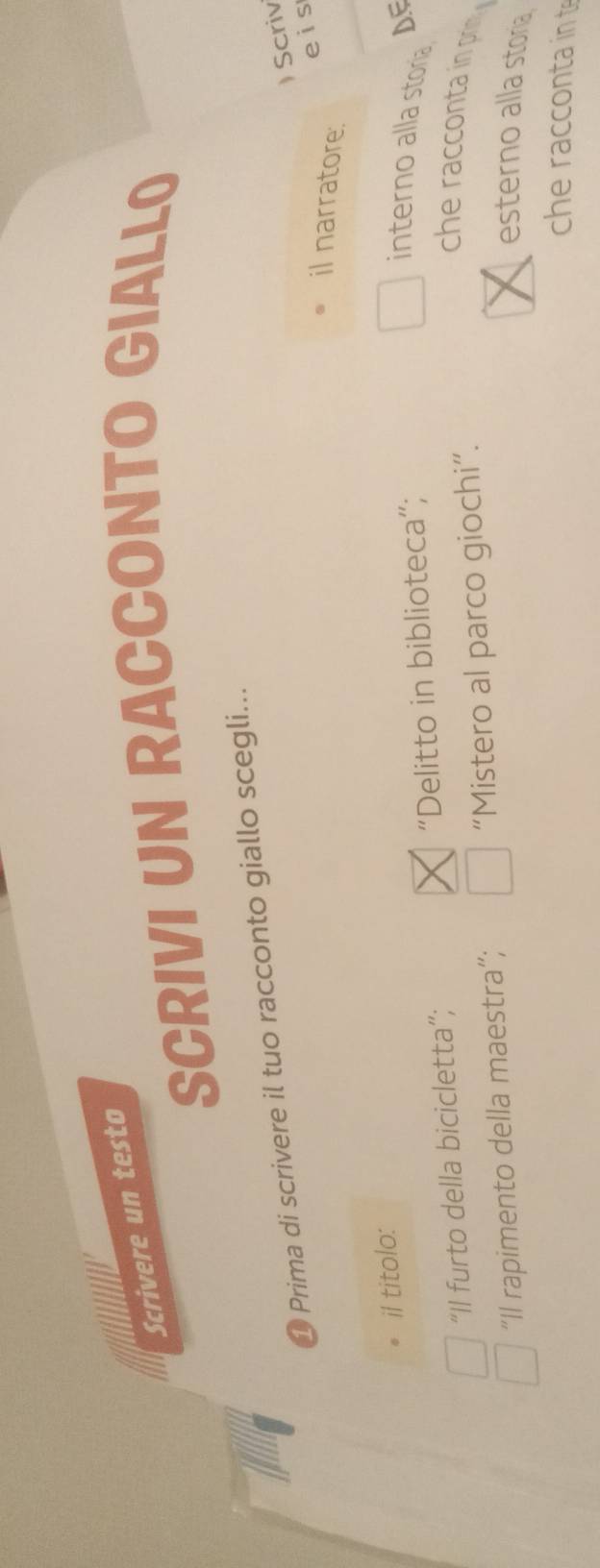 Scrivere un testo 
SCRIVI UN RACCONTO GIALLO 
1 Prima di scrivere il tuo racconto giallo scegli... 
) Scriv 
eis 
il narratore. 
il titolo: 
“Il furto della bicicletta”; “Delitto in biblioteca”; 
interno alla storia DE 
“Il rapimento della maestra”; “Mistero al parco giochi”. 
he racconta i pri 
esterno alla storia 
che racconta in t