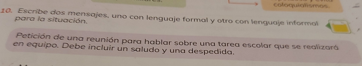 coloquialismos. 
10. Escribe dos mensajes, uno con lenguaje formal y otro con lenguaje informal 
para la situación. 
Petición de una reunión para hablar sobre una tarea escolar que se realizará 
en equipo. Debe incluir un saludo y una despedida.