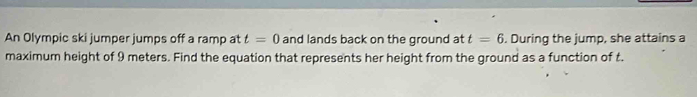 An Olympic ski jumper jumps off a ramp at t=0 and lands back on the ground at t=6. During the jump, she attains a 
maximum height of 9 meters. Find the equation that represents her height from the ground as a function of t.