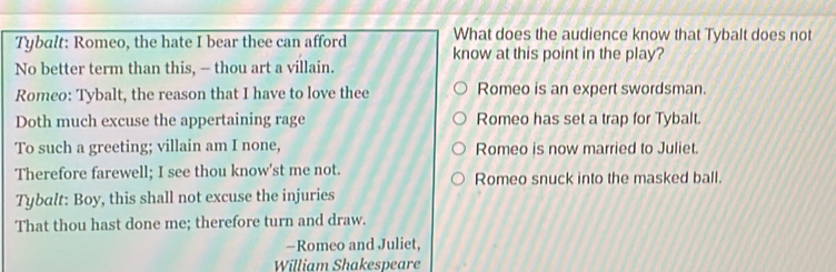 What does the audience know that Tybalt does not
Tybalt: Romeo, the hate I bear thee can afford know at this point in the play?
No better term than this, — thou art a villain.
Romeo: Tybalt, the reason that I have to love thee Romeo is an expert swordsman.
Doth much excuse the appertaining rage Romeo has set a trap for Tybalt.
To such a greeting; villain am I none, Romeo is now married to Juliet.
Therefore farewell; I see thou know'st me not. Romeo snuck into the masked ball.
Tybalt: Boy, this shall not excuse the injuries
That thou hast done me; therefore turn and draw.
-Romeo and Juliet,
William Shakespeare