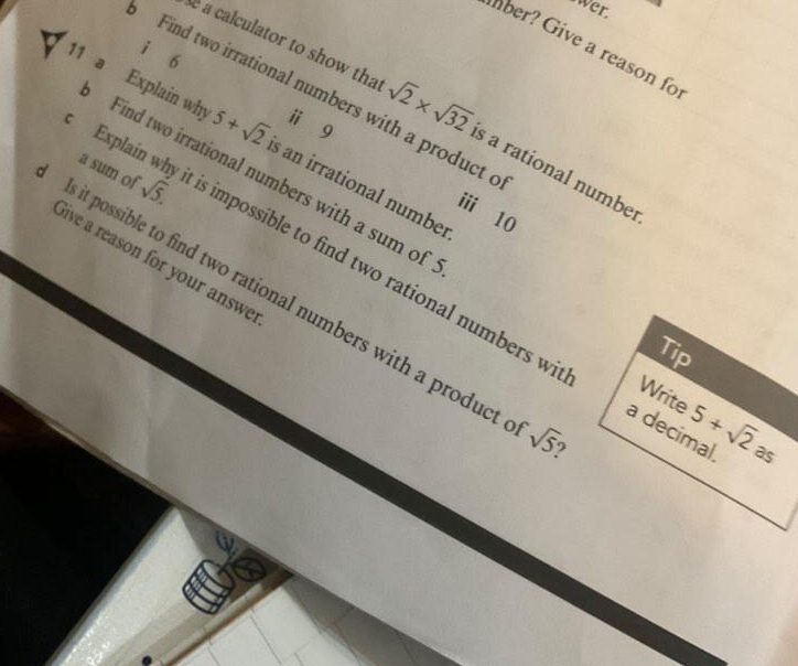 wer. 
lber? Give a reason fo 
i 6 
Find two irrational numbers with a product e 
é a calculator to show tha sqrt(2)* sqrt(32) s a rational number 
i g 
11 a Explain why Find two irrational numbers with a sum of
5+sqrt(2) s an irrational number 
i 10
c Explaír a sum of sqrt(5). is impossible to find two rational numbers wi 
Sive a reason for your answe 
Is it possible to find two rational numbers with a product sqrt(5) 9 
Tip 
Write 
a decimal. 5+sqrt(2) as