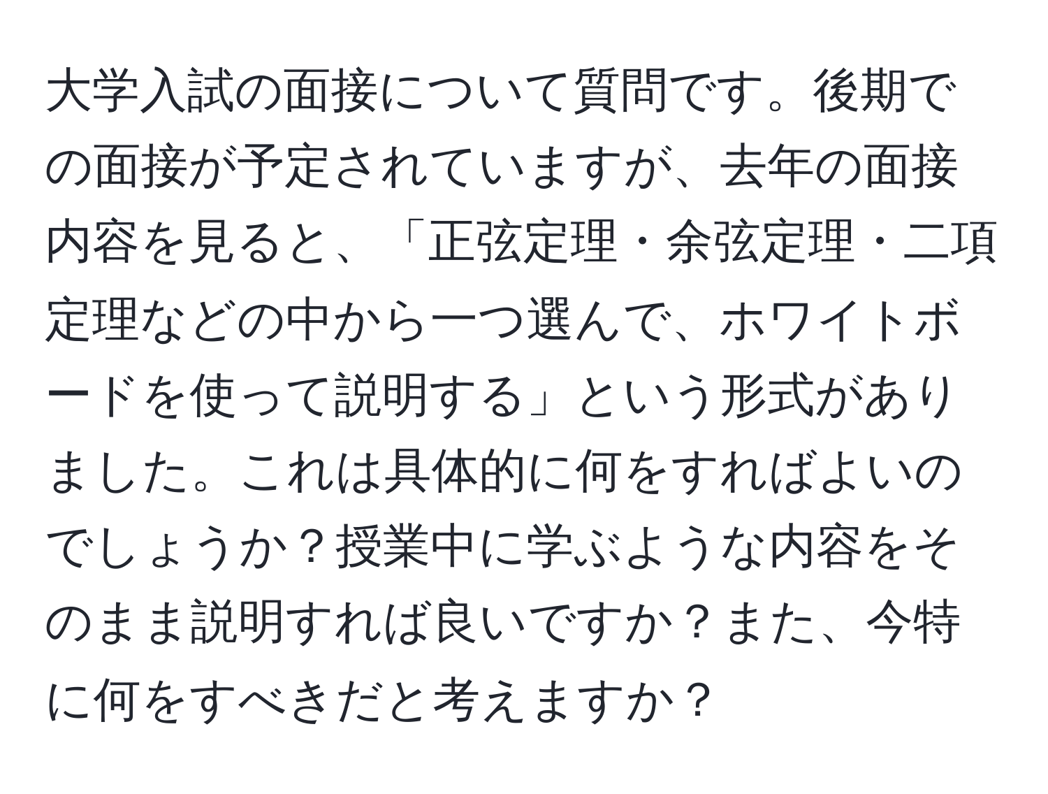 大学入試の面接について質問です。後期での面接が予定されていますが、去年の面接内容を見ると、「正弦定理・余弦定理・二項定理などの中から一つ選んで、ホワイトボードを使って説明する」という形式がありました。これは具体的に何をすればよいのでしょうか？授業中に学ぶような内容をそのまま説明すれば良いですか？また、今特に何をすべきだと考えますか？