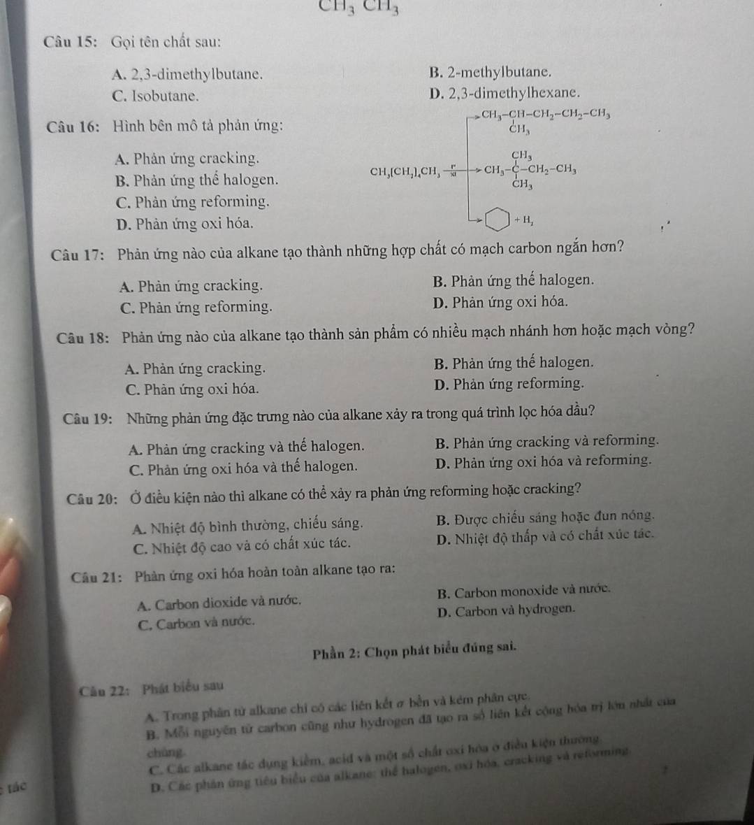 CH_3CH_3
Câu 15: Gọi tên chất sau:
A. 2,3-dimethylbutane. B. 2-methylbutane.
C. Isobutane. D. 2,3-dimet
Câu 16: Hình bên mô tả phản ứng:
A. Phản ứng cracking.
B. Phản ứng thể halogen.
C. Phản ứng reforming.
D. Phản ứng oxi hóa.
cos ecalpha tiong(x)=2beginarrayr f(x)<0,g(x,alpha )=alpha ≤slant f(x) -2, alpha ,alpha +beta x, x+1,q≥slant q Y,□ ,alpha endarray. 
Câu 17: Phản ứng nào của alkane tạo thành nh carbon ngắn hơn
A. Phản ứng cracking. B. Phản ứng thế halogen.
C. Phản ứng reforming. D. Phản ứng oxi hóa.
Câu 18: Phản ứng nào của alkane tạo thành sản phẩm có nhiều mạch nhánh hơn hoặc mạch vòng?
A. Phản ứng cracking. B. Phản ứng thế halogen.
C. Phàn ứng oxi hóa. D. Phản ứng reforming.
Câu 19: Những phản ứng đặc trưng nào của alkane xảy ra trong quá trình lọc hóa dầu?
A. Phản ứng cracking và thế halogen. B. Phản ứng cracking và reforming.
C. Phản ứng oxi hóa và thế halogen. D. Phản ứng oxi hóa và reforming.
Câu 20: Ở điều kiện nào thì alkane có thể xảy ra phản ứng reforming hoặc cracking?
A. Nhiệt độ bình thường, chiếu sáng. B. Được chiếu sáng hoặc đun nóng.
C. Nhiệt độ cao và có chất xúc tác. D. Nhiệt độ thấp và có chất xúc tác.
Câu 21: Phản ứng oxi hóa hoàn toàn alkane tạo ra:
A. Carbon dioxide và nước. B. Carbon monoxide và nước.
C. Carbon và nước. D. Carbon và hydrogen.
Phần 2: Chọn phát biểu đúng sai.
Câu 22: Phát biểu sau
A. Trong phân tử alkane chỉ có các liên kết ở bền và kém phân cực.
B. Mỗi nguyên tử carbon cũng như hydrogen đã tạo ra số liên kết cộng hóa trị lớn nhất của
chúng
C. Các alkane tắc dụng kiểm, acid và một số chất oxi hóa ở điều kiện thường
tác
D. Các phần ứng tiêu biểu của alkane: thể halogen, oxi hóa, cracking và reforming