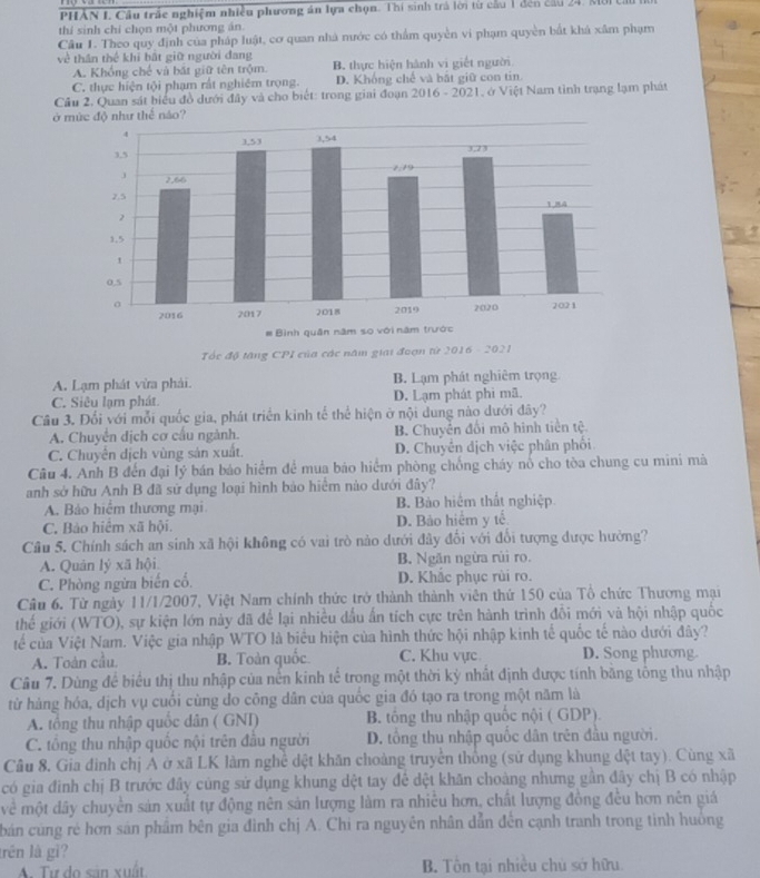 PHẢN I. Cầu trấc nghiệm nhiều phương án lựa chọn. Thí sinh trả lời từ cầu 1 đến cầu 24. MôI ở
thí sinh chỉ chọn một phương án
Cầu 1. Theo quy định của pháp luật, cơ quan nhà nước có thẩm quyền vi phạm quyền bắt khá xâm phạm
về thần thể khi bắt giữ người đang
A. Khổng chế và bất giữ tên trộm. B. thực hiện hành vi giết người
C. thực hiện tội phạm rất nghiêm trọng. D. Khống chế và bắt giữ con tin.
Cầu 2. Quan sát biểu đồ dưới đây và cho biết: trong giai đoạn 2016 - 2021, ở Việt Nam tỉnh trạng lạm phát
ở m
Tốc độ tăng CPI của các năm giai đoạn từ 2016 - 2021
A. Lạm phát vừa phải. B. Lạm phát nghiêm trọng
C. Siêu lạm phát. D. Lạm phát phi mã.
Câu 3. Đổi với mỗi quốc gia, phát triển kinh tế thể hiện ở nội dung nào dưới đây?
A. Chuyển dịch cơ cầu ngành. B. Chuyển đối mô hình tiền tệ
C. Chuyển dịch vùng sản xuất. D. Chuyên dịch việc phân phối
Câu 4. Anh B đến đại lý bán báo hiểm để mua bảo hiểm phòng chồng cháy nó cho tòa chung cu mini má
anh sở hữu Anh B đã sử dụng loại hình bảo hiểm nào dưới đây?
A. Bảo hiểm thương mại B. Bảo hiệm thất nghiệp
C. Bào hiệm xã hội D. Bảo hiểm y tế
Câu 5. Chính sách an sinh xã hội không có vai trò nào dưới đây đổi với đổi tượng được hưởng?
A. Quản lý xã hội B. Ngăn ngừa rùi ro.
C. Phòng ngừa biến cổ. D. Khắc phục rùi ro.
Câu 6. Từ ngày 11/1/2007, Việt Nam chính thức trở thành thành viên thứ 150 của Tổ chức Thương mại
thế giới (WTO), sự kiện lớn này đã để lại nhiều dầu ấn tích cực trên hành trình đổi mới và hội nhập quốc
tếể của Việt Nam. Việc gia nhập WTO là biểu hiện của hình thức hội nhập kinh tế quốc tế nào dưới đây?
A. Toàn cầu. B. Toàn quốc C. Khu vực D. Song phương.
Câu 7. Dùng để biểu thị thu nhập của nến kinh tế trong một thời kỳ nhất định được tính bằng tổng thu nhập
từ hàng hóa, dịch vụ cuối cùng do công dân của quốc gia đó tạo ra trong một năm là
A. tổng thu nhập quốc dân ( GNI) B. tổng thu nhập quốc nội ( GDP).
C. tông thu nhập quốc nội trên đầu người D. tổng thu nhập quốc dân trên đầu người.
Câu 8. Gia đình chị A ở xã LK làm nghề dệt khăn choàng truyền thống (sử dụng khung dệt tay). Cùng xã
có gia đình chị B trước đây cúng sử dụng khung dệt tay để dệt khăn choàng nhưng gần đây chị B có nhập
về một dây chuyền sản xuất tự động nên sản lượng làm ra nhiều hơn, chất lượng đồng đều hơn nên giá
bản cùng rẻ hơn sản phẩm bên gia đình chị A. Chi ra nguyên nhân dẫn đến cạnh tranh trong tinh huông
trên là gì?
A. Tự do sản xuất B. Tôn tại nhiều chủ sở hữu