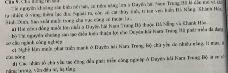 Câu 9, Cho thông tin sau:
Tài nguyên khoáng sản biên nổi bật, có tiêm năng lớn ở Duyên hải Nam Trung Bộ là dầu mỏ và khi
tự nhiên ở vùng thểm lục địa. Ngoài ra, còn có cát thủy tinh, ti tan ven biển Đà Nẵng, Khánh Hòa,
Bình Định. Sản xuất muối trong khu vực cũng có thuận lợi.
a) Hai cánh đồng muối lớn nhất ở Duyên hải Nam Trung Bộ thuộc Đà Nẵng và Khánh Hòa.
b) Tài nguyên khoáng sản tạo điều kiện thuận lợi cho Duyên hải Nam Trung Bộ phát triển đa dạng
cơ cầu ngành công nghiệp.
c) Nghề làm muối phát triển mạnh ở Duyên hải Nam Trung Bộ chủ yếu do nhiều nắng, ít mưa, ít
cừa sông.
d) Các nhân tố chủ yếu tác động đến phát triển công nghiệp ở Duyên hải Nam Trung Bộ là cơ sở
năng lượng, vốn đầu tư, hạ tầng.