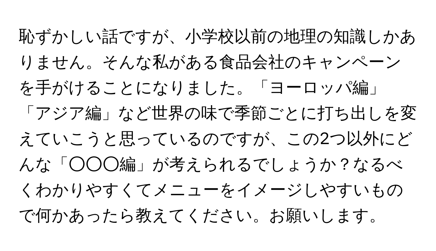 恥ずかしい話ですが、小学校以前の地理の知識しかありません。そんな私がある食品会社のキャンペーンを手がけることになりました。「ヨーロッパ編」「アジア編」など世界の味で季節ごとに打ち出しを変えていこうと思っているのですが、この2つ以外にどんな「○○○編」が考えられるでしょうか？なるべくわかりやすくてメニューをイメージしやすいもので何かあったら教えてください。お願いします。