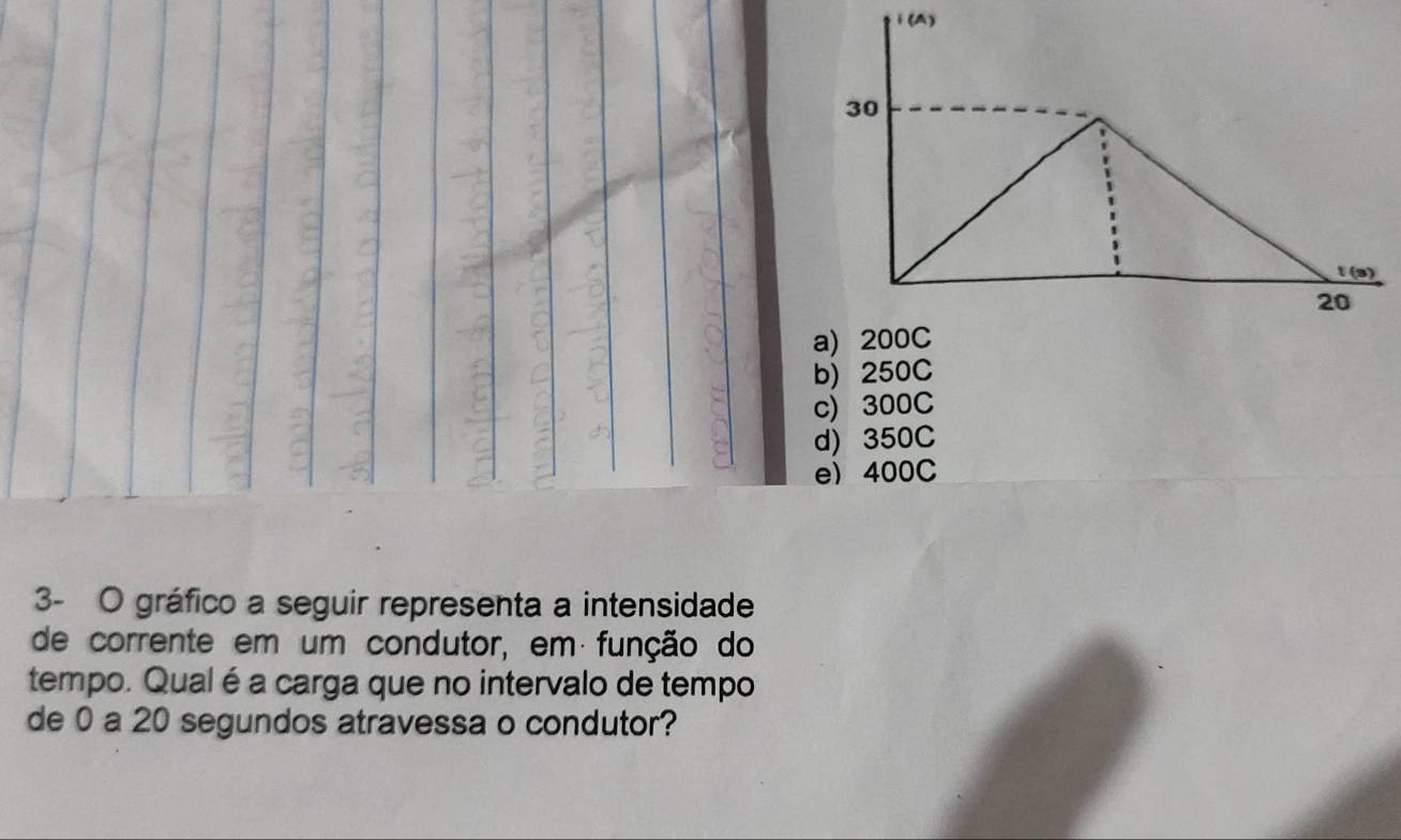 i(A)
30
t (s)
20
a) 200C
b) 250C
c) 300C
d) 350C
e) 400C
3- O gráfico a seguir representa a intensidade
de corrente em um condutor, em função do
tempo. Qual é a carga que no intervalo de tempo
de 0 a 20 segundos atravessa o condutor?