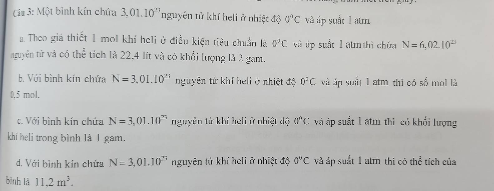 Cu 3: Một bình kín chứa 3,01.10^(23)ngu. yên tử khí heli ở nhiệt độ 0°C và áp suất 1 atm.
a. Theo giả thiết 1 mol khí heli ở điều kiện tiêu chuẩn là 0°C và áp suất 1 atm thì chứa N=6,02.10^(23)
nguyên tử và có thể tích là 22,4 lít và có khối lượng là 2 gam.
b. Với bình kín chứa N=3,01.10^(23) nguyên tử khí heli ở nhiệt độ 0°C và áp suất 1 atm thì có số mol là
0.5 mol.
c. Với bình kín chứa N=3,01.10^(23) nguyên tử khí heli ở nhiệt độ 0°C và áp suất 1 atm thì có khối lượng
khí heli trong bình là 1 gam.
d. Với bình kín chứa N=3,01.10^(23) nguyên tử khí heli ở nhiệt độ 0°C và áp suất 1 atm thì có thể tích của
bình là 11, 2m^3.