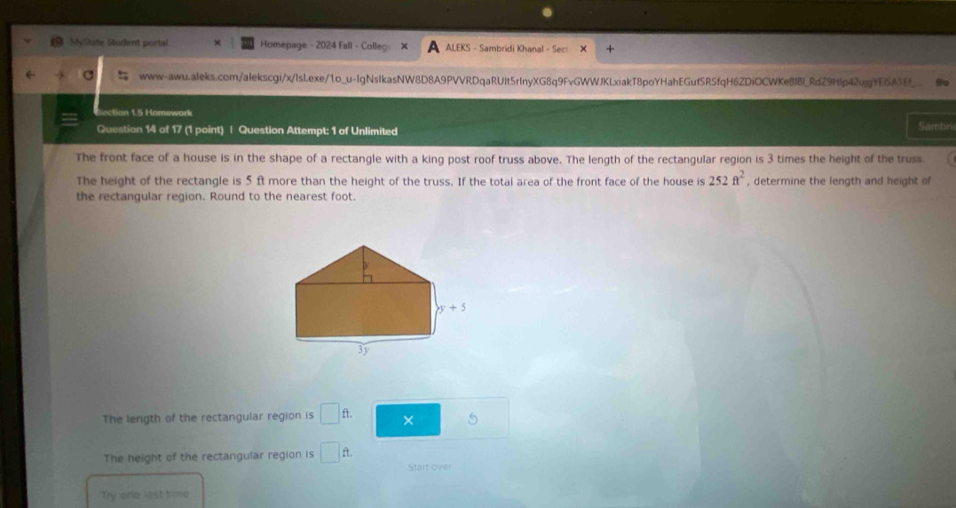 MyState Student portal Homepage - 2024 Fall - Colleg: ALEKS - Sambridi Khanal - Sect +
www-awu.aleks.com/alekscgi/x/lsl.exe/1o_u-IgNsIkasNW8D8A9PVVRDqaRUIt5rInyXG8q9FvGWWJKLxiakT8poYHahEGufSRSfqH6ZDiOCWKe8I8I_RdZ9Hlp42ujgYE5ATEf_ to
ction 1.5 Homework
Question 14 of 17 (1 point) | Question Attempt: 1 of Unlimited Sambri
The front face of a house is in the shape of a rectangle with a king post roof truss above. The length of the rectangular region is 3 times the height of the truss.
The height of the rectangle is 5 ft more than the height of the truss. If the total area of the front face of the house is 252ft^2 , determine the length and height of
the rectangular region. Round to the nearest foot.
The length of the rectangular region is □ ft × 5
The height of the rectangular region is □ ft Start ove
Ty one lst time