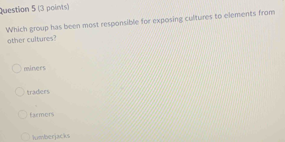 Which group has been most responsible for exposing cultures to elements from
other cultures?
miners
traders
farmers
lumberjacks