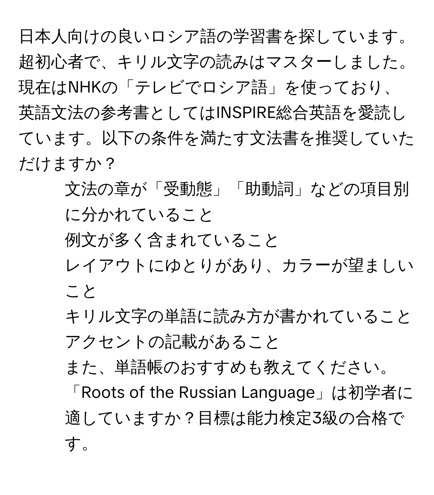 日本人向けの良いロシア語の学習書を探しています。超初心者で、キリル文字の読みはマスターしました。現在はNHKの「テレビでロシア語」を使っており、英語文法の参考書としてはINSPIRE総合英語を愛読しています。以下の条件を満たす文法書を推奨していただけますか？  
- 文法の章が「受動態」「助動詞」などの項目別に分かれていること  
- 例文が多く含まれていること  
- レイアウトにゆとりがあり、カラーが望ましいこと  
- キリル文字の単語に読み方が書かれていること  
- アクセントの記載があること  
また、単語帳のおすすめも教えてください。「Roots of the Russian Language」は初学者に適していますか？目標は能力検定3級の合格です。