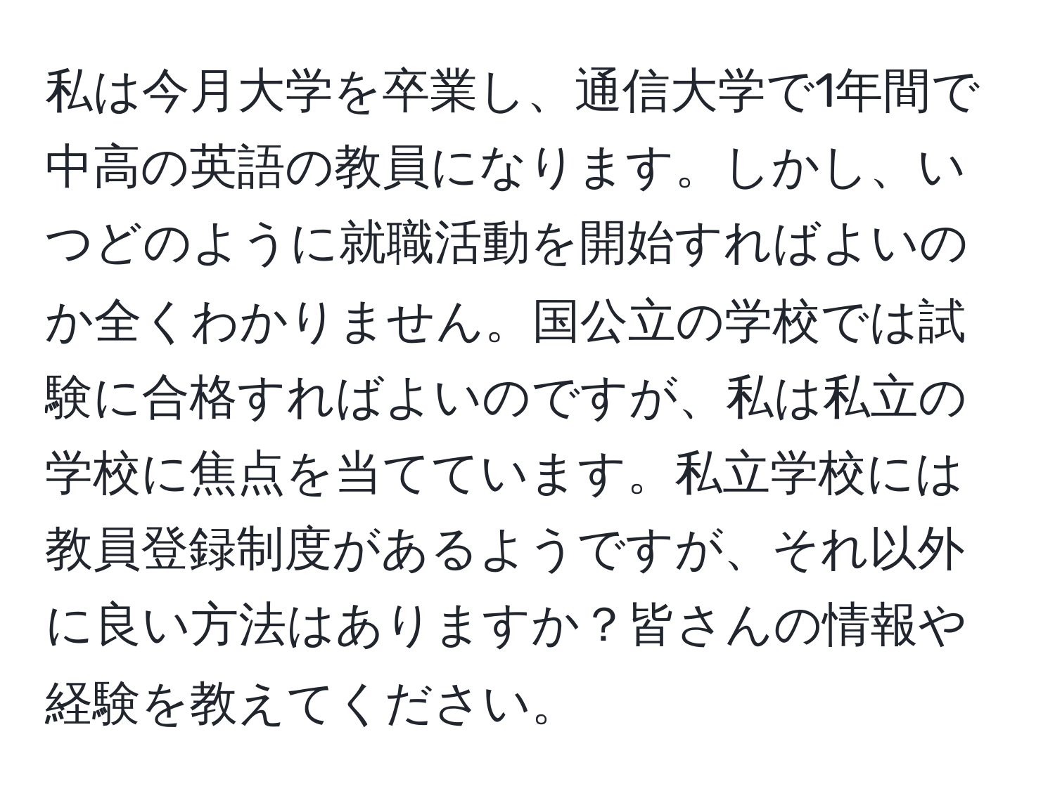 私は今月大学を卒業し、通信大学で1年間で中高の英語の教員になります。しかし、いつどのように就職活動を開始すればよいのか全くわかりません。国公立の学校では試験に合格すればよいのですが、私は私立の学校に焦点を当てています。私立学校には教員登録制度があるようですが、それ以外に良い方法はありますか？皆さんの情報や経験を教えてください。