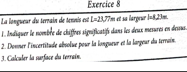 La longueur du terrain de tennis est L=23,77m et sa largeur l=8,23m. 
1. Indiquer le nombre de chiffres significatifs dans les deux mesures en dessus. 
2. Donner l’incertitude absolue pour la longueur et la largeur du terrain. 
3. Calculer la surface du terrain.