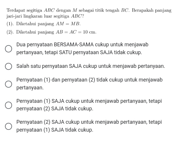 Terdapat segitiga ABC dengan M sebagai titik tengah BC. Berapakah panjang
jari-jari lingkaran luar segitiga ABC?
(1). Diketahui panjang AM=MB.
(2). Diketahui panjang AB=AC=10cm. 
Dua pernyataan BERSAMA-SAMA cukup untuk menjawab
pertanyaan, tetapi SATU pernyataan SAJA tidak cukup.
Salah satu pernyataan SAJA cukup untuk menjawab pertanyaan.
Pernyataan (1) dan pernyataan (2) tidak cukup untuk menjawab
pertanyaan.
Pernyataan (1) SAJA cukup untuk menjawab pertanyaan, tetapi
pernyataan (2) SAJA tidak cukup.
Pernyataan (2) SAJA cukup untuk menjawab pertanyaan, tetapi
pernyataan (1) SAJA tidak cukup.