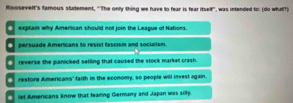 Roosevelt's famous statement, “The only thing we have to fear is fear itself”, was intended to: (do what?)
explain why American should not join the League of Nations.
persuade Americans to resist fascism and socialism.
_ reverse the panicked selling that caused the stock market crash.
restore Americans' faith in the economy, so people will invest again.
. let Americans know that fearing Germany and Japan was silly.