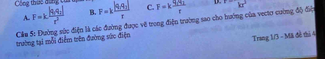 Công thức dung của
A. F=k.frac |q_1q_2|r^2 B. F=kfrac |q_1q_2|r C. F=kfrac q_1q_2r D. kr^2
Câu 5: Đường sức điện là các đường được vẽ trong điện trường sao cho hướng của vectơ cường độ điệt
trường tại mỗi điểm trên đường sức điện
Trang 1/3 - Mã đề thi 4