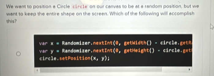 We want to position a Circle circ1e on our canvas to be at a random position, but we 
want to keep the entire shape on the screen. Which of the following will accomplish 
this? 
var x = Randomizer.nextInt(0, getWidth() - circle.getR 
var y= Randomizer.nextInt(0, getHeight() - circle.get 
circle.setPosition (x,y); 
4