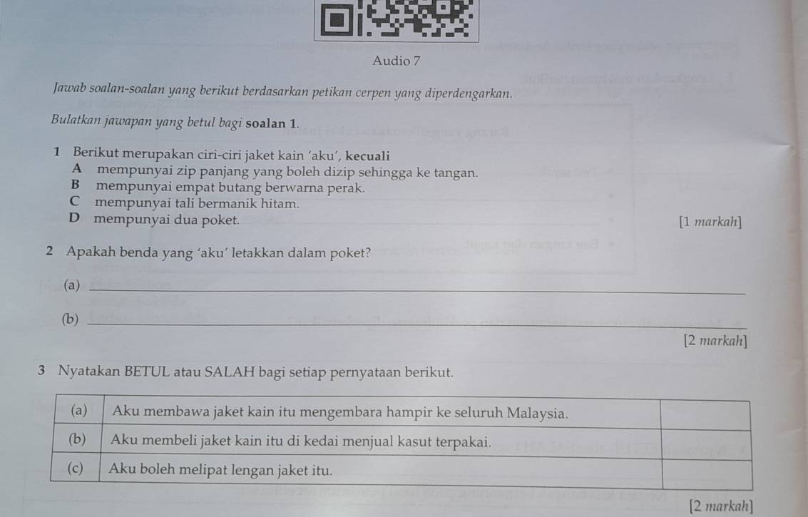 Audio 7 
Jawab soalan-soalan yang berikut berdasarkan petikan cerpen yang diperdengarkan. 
Bulatkan jawapan yang betul bagi soalan 1. 
1 Berikut merupakan ciri-ciri jaket kain ‘aku’, kecuali 
A mempunyai zip panjang yang boleh dizip sehingga ke tangan. 
B mempunyai empat butang berwarna perak. 
C mempunyai tali bermanik hitam. 
D mempunyai dua poket. [1 markah] 
2 Apakah benda yang ‘aku’ letakkan dalam poket? 
(a)_ 
(b)_ 
[2 markah] 
3 Nyatakan BETUL atau SALAH bagi setiap pernyataan berikut. 
[2 markah]