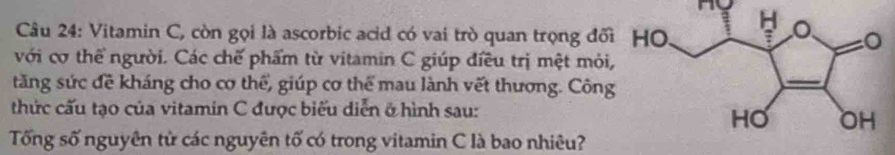 Ho 
Câu 24: Vitamin C, còn gọi là ascorbic acid có vai trò quan trọng đối 
với cơ thể người. Các chế phẩm từ vitamin C giúp điều trị mệt mỏi, 
tăng sức đề kháng cho cơ thể, giúp cơ thể mau lành vết thương. Công 
thức cấu tạo của vitamin C được biểu diễn ở hình sau: 
Tống số nguyên tử các nguyên tố có trong vitamin C là bao nhiêu?