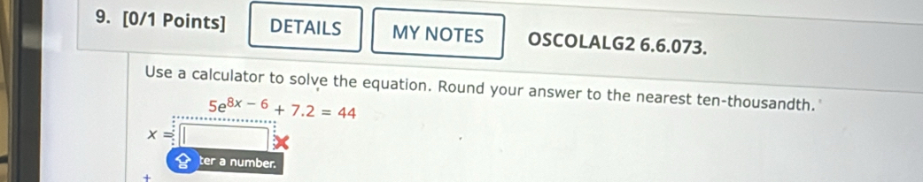 DETAILS MY NOTES OSCOLALG2 6.6.073. 
Use a calculator to solve the equation. Round your answer to the nearest ten-thousandth."
5e^(8x-6)+7.2=44
x=
ter a number. 
+