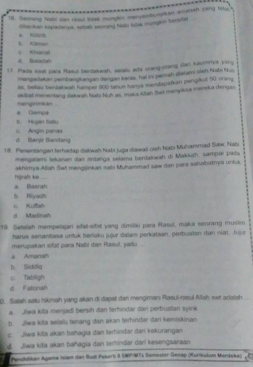 Seorang Nabi dan rasul tidak mungkin menyembunyikan amanah yang telsh
dibenkan kepadanya, sebab seorang Nabi tidak mungkin bersifat
a Kidzib
B. Kilman
c. Khianat
d Baiadah
f7 Pada saat para Rasul berdakwah, selalu ada orang-orang dari kaumnya yang
mängadakan pembangkangan dengan keras, hai ini pernah dialami oleh Nabi Nuh
as, beliau berdakwah hamper 900 tahun hanya mendapatkan pengikut 50 orang,
akibat menentang dakwah Nabi Nuh as, maka Allah Swt menyiksa mereka dengan
mengirimkan
a Gempa
b. Hujan batu
c. Angin panas
d. Banjir Bandang
18. Penentangan terhadap dakwah Nabí juga diawali oleh Nabi Muhammad Saw, Nabi
mengalami tekanan dan rintanga selama berdakwah di Makkah, sampai pada
akhimya Allah Swt mengijinkan nabi Muhammad saw dan para sahabatnya untuk
hijrah ke ,,.
a Basrah
b. Riyadh
c. Kuffah
d. Madinah
19. Setelah mempelajari sifat-sifat yang dimiliki para Rasul, maka seorang muslim
harus senantiasa untuk berlaku jujur dalam perkataan, perbuatan dan niat, Jujur
merupakan sifat para Nabi dan Rasul, yaitu    
a Amanah
b. Siddiq
c. Tabligh
d. Fatonah
0. Salah satu hikmah yang akan di dapat dari mengimani Rasul-rasul Allah swt adalah ....
a Jiwa kita menjadi bersih dan terhindar dari perbuatan syirik
b. Jiwa kita selalu tenang dan akan terhindar dari kemiskinan
c. Jiwa kita akan bahagia dan terhindar dari kekurangan
d. Jiwa kita akan bahagia dan terhindar dari kesengsaraan
Pendidikan Agama (slam dan Budi Pekerti & SMP/MTs Semester Genap (Kurikulum Merdeka)