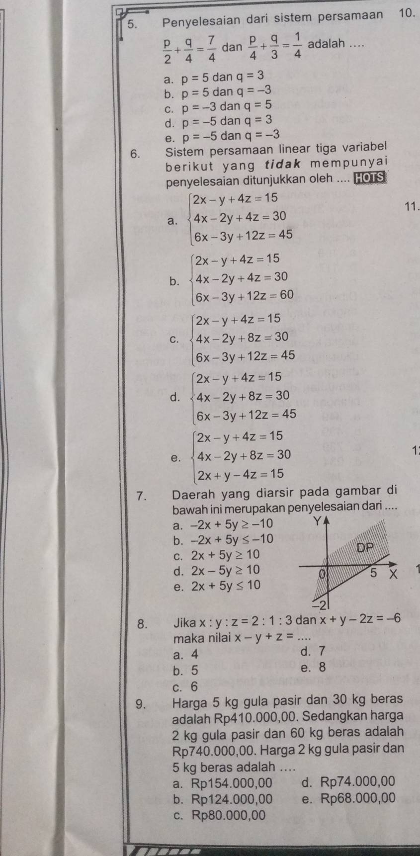 Penyelesaian dari sistem persamaan 10.
 p/2 + q/4 = 7/4  dan  p/4 + q/3 = 1/4  adalah ....
a. p=5 dan q=3
b. p=5 dan q=-3
C. p=-3 dan q=5
d. p=-5 dan q=3
e. p=-5 dan q=-3
6. Sistem persamaan linear tiga variabel
berikut yang tidak mempunyai
penyelesaian ditunjukkan oleh .... HOTS
a. beginarrayl 2x-y+4z=15 4x-2y+4z=30 6x-3y+12z=45endarray.
11.
b. beginarrayl 2x-y+4z=15 4x-2y+4z=30 6x-3y+12z=60endarray.
C. beginarrayl 2x-y+4z=15 4x-2y+8z=30 6x-3y+12z=45endarray.
d. beginarrayl 2x-y+4z=15 4x-2y+8z=30 6x-3y+12z=45endarray.
e. beginarrayl 2x-y+4z=15 4x-2y+8z=30 2x+y-4z=15endarray.
1
7. Daerah yang diarsir pada gambar di
bawah ini merupakan penyelesaian dari ....
a. -2x+5y≥ -10
b. -2x+5y≤ -10
C. 2x+5y≥ 10
d. 2x-5y≥ 10
e. 2x+5y≤ 10
8. . Jika x:y:z=2:1:3 dan x+y-2z=-6
maka nilai x-y+z=
a. 4 d. 7
b. 5 e. 8
c. 6
9. Harga 5 kg gula pasir dan 30 kg beras
adalah Rp410.000,00. Sedangkan harga
2 kg gula pasir dan 60 kg beras adalah
Rp740.000,00. Harga 2 kg gula pasir dan
5 kg beras adalah_
a. Rp154.000,00 d. Rp74.000,00
b. Rp124.000,00 e. Rp68.000,00
c. Rp80.000,00