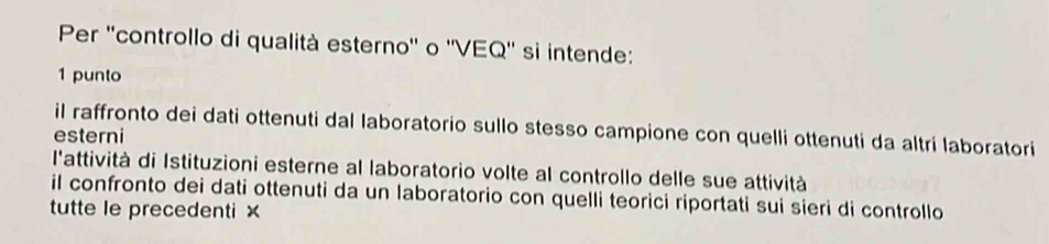 Per ''controllo di qualità esterno'' o ''VEQ'' si intende:
1 punto
il raffronto dei dati ottenuti dal laboratorio sullo stesso campione con quelli ottenuti da altri laboratori
esterni
l'attività di Istituzioni esterne al laboratorio volte al controllo delle sue attività
il confronto dei dati ottenuti da un laboratorio con quelli teorici riportati sui sieri di controllo
tutte le precedenti ×