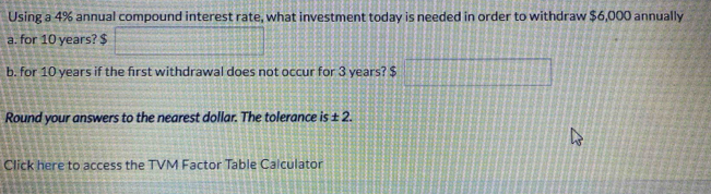 Using a 4% annual compound interest rate, what investment today is needed in order to withdraw $6,000 annually 
a. for 10 years? $
b. for 10 years if the first withdrawal does not occur for 3 years? $
Round your answers to the nearest dollar. The tolerance is ± 2. 
Click here to access the TVM Factor Table Calculator